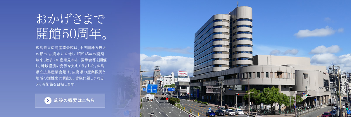 おかげさまで開館49周年。 広島県立広島産業会館は、中四国地方最大の都市・広島市に立地し、昭和45年の開館以来、数多くの産業見本市・展示会等を開催し、地域経済の発展を支えてきました。広島県立広島産業会館は、広島県の産業振興と地域の活性化に貢献し、皆様に親しまれるメッセ施設を目指します。施設の概要はこちら